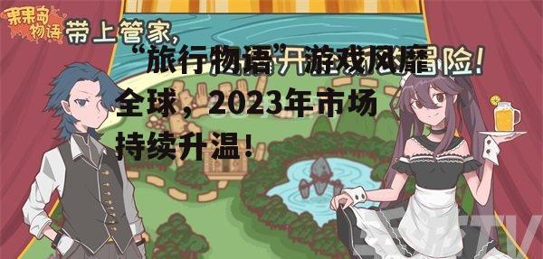 “旅行物语”游戏风靡全球，2023年市场持续升温！